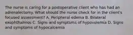 The nurse is caring for a postoperative client who has had an adrenalectomy. What should the nurse check for in the client's focused assessment? A. Peripheral edema B. Bilateral exophthalmos C. Signs and symptoms of hypovolemia D. Signs and symptoms of hypocalcemia