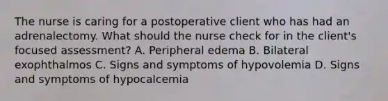 The nurse is caring for a postoperative client who has had an adrenalectomy. What should the nurse check for in the client's focused assessment? A. Peripheral edema B. Bilateral exophthalmos C. Signs and symptoms of hypovolemia D. Signs and symptoms of hypocalcemia