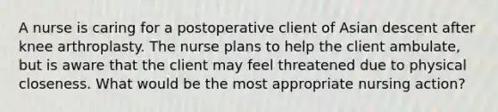 A nurse is caring for a postoperative client of Asian descent after knee arthroplasty. The nurse plans to help the client ambulate, but is aware that the client may feel threatened due to physical closeness. What would be the most appropriate nursing action?