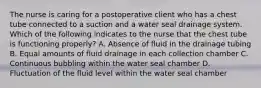 The nurse is caring for a postoperative client who has a chest tube connected to a suction and a water seal drainage system. Which of the following indicates to the nurse that the chest tube is functioning properly? A. Absence of fluid in the drainage tubing B. Equal amounts of fluid drainage in each collection chamber C. Continuous bubbling within the water seal chamber D. Fluctuation of the fluid level within the water seal chamber