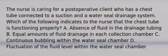 The nurse is caring for a postoperative client who has a chest tube connected to a suction and a water seal drainage system. Which of the following indicates to the nurse that the chest tube is functioning properly? A. Absence of fluid in the drainage tubing B. Equal amounts of fluid drainage in each collection chamber C. Continuous bubbling within the water seal chamber D. Fluctuation of the fluid level within the water seal chamber