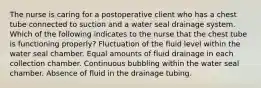 The nurse is caring for a postoperative client who has a chest tube connected to suction and a water seal drainage system. Which of the following indicates to the nurse that the chest tube is functioning properly? Fluctuation of the fluid level within the water seal chamber. Equal amounts of fluid drainage in each collection chamber. Continuous bubbling within the water seal chamber. Absence of fluid in the drainage tubing.