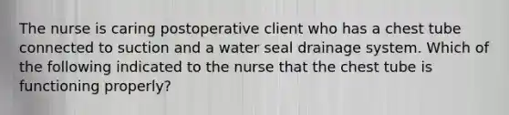 The nurse is caring postoperative client who has a chest tube connected to suction and a water seal drainage system. Which of the following indicated to the nurse that the chest tube is functioning properly?