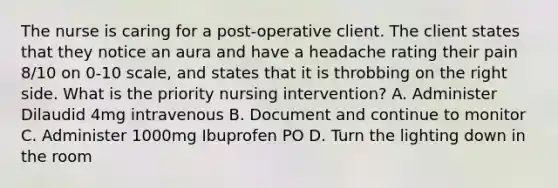 The nurse is caring for a post-operative client. The client states that they notice an aura and have a headache rating their pain 8/10 on 0-10 scale, and states that it is throbbing on the right side. What is the priority nursing intervention? A. Administer Dilaudid 4mg intravenous B. Document and continue to monitor C. Administer 1000mg Ibuprofen PO D. Turn the lighting down in the room