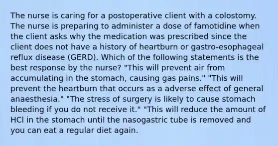 The nurse is caring for a postoperative client with a colostomy. The nurse is preparing to administer a dose of famotidine when the client asks why the medication was prescribed since the client does not have a history of heartburn or gastro-esophageal reflux disease (GERD). Which of the following statements is the best response by the nurse? "This will prevent air from accumulating in the stomach, causing gas pains." "This will prevent the heartburn that occurs as a adverse effect of general anaesthesia." "The stress of surgery is likely to cause stomach bleeding if you do not receive it." "This will reduce the amount of HCl in the stomach until the nasogastric tube is removed and you can eat a regular diet again.