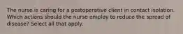 The nurse is caring for a postoperative client in contact isolation. Which actions should the nurse employ to reduce the spread of disease? Select all that apply.