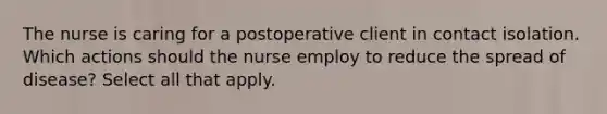 The nurse is caring for a postoperative client in contact isolation. Which actions should the nurse employ to reduce the spread of disease? Select all that apply.