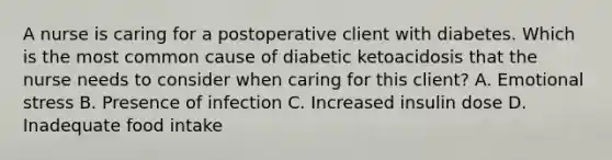 A nurse is caring for a postoperative client with diabetes. Which is the most common cause of diabetic ketoacidosis that the nurse needs to consider when caring for this client? A. Emotional stress B. Presence of infection C. Increased insulin dose D. Inadequate food intake