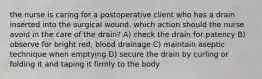 the nurse is caring for a postoperative client who has a drain inserted into the surgical wound. which action should the nurse avoid in the care of the drain? A) check the drain for patency B) observe for bright red, blood drainage C) maintain aseptic technique when emptying D) secure the drain by curling or folding it and taping it firmly to the body