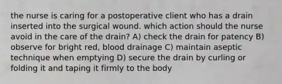 the nurse is caring for a postoperative client who has a drain inserted into the surgical wound. which action should the nurse avoid in the care of the drain? A) check the drain for patency B) observe for bright red, blood drainage C) maintain aseptic technique when emptying D) secure the drain by curling or folding it and taping it firmly to the body