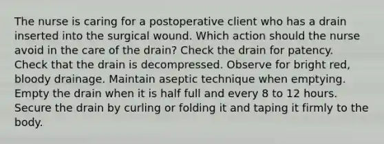 The nurse is caring for a postoperative client who has a drain inserted into the surgical wound. Which action should the nurse avoid in the care of the drain? Check the drain for patency. Check that the drain is decompressed. Observe for bright red, bloody drainage. Maintain aseptic technique when emptying. Empty the drain when it is half full and every 8 to 12 hours. Secure the drain by curling or folding it and taping it firmly to the body.