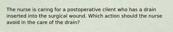 The nurse is caring for a postoperative client who has a drain inserted into the surgical wound. Which action should the nurse avoid in the care of the drain?