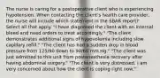 The nurse is caring for a postoperative client who is experiencing hypotension. When contacting the client's health care provider, the nurse will include which statement in the SBAR report? Select all that apply. "I have diagnosed the client with an internal bleed and need orders to treat accordingly." "The client demonstrates additional signs of hypovolemia including slow capillary refill." "The client has had a sudden drop in blood pressure from 125/90 down to 90/60 mm Hg." "The client was just admitted to this unit from postanesthesia recovery after having abdominal surgery." "The client is very distressed. I am very concerned about how the client is coping right now."