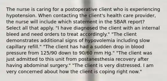 The nurse is caring for a postoperative client who is experiencing hypotension. When contacting the client's health care provider, the nurse will include which statement in the SBAR report? Select all that apply. "I have diagnosed the client with an internal bleed and need orders to treat accordingly." "The client demonstrates additional signs of hypovolemia including slow capillary refill." "The client has had a sudden drop in blood pressure from 125/90 down to 90/60 mm Hg." "The client was just admitted to this unit from postanesthesia recovery after having abdominal surgery." "The client is very distressed. I am very concerned about how the client is coping right now."