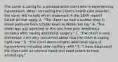 The nurse is caring for a postoperative client who is experiencing hypotension. When contacting the client's health care provider, the nurse will include which statement in the SBAR report? Select all that apply. A. "The client has had a sudden drop in blood pressure from 125/90 down to 90/60 mm Hg." B. "The client was just admitted to this unit from post anesthesia recovery after having abdominal surgery." C. "The client is very distressed. I am very concerned about how the client is coping right now." D. "The client demonstrates additional signs of hypovolemia including slow capillary refill." E. "I have diagnosed the client with an internal bleed and need orders to treat accordingly."