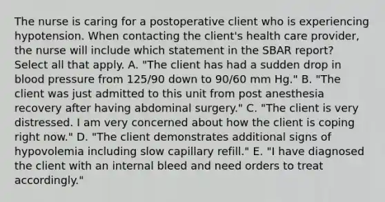 The nurse is caring for a postoperative client who is experiencing hypotension. When contacting the client's health care provider, the nurse will include which statement in the SBAR report? Select all that apply. A. "The client has had a sudden drop in <a href='https://www.questionai.com/knowledge/kD0HacyPBr-blood-pressure' class='anchor-knowledge'>blood pressure</a> from 125/90 down to 90/60 mm Hg." B. "The client was just admitted to this unit from post anesthesia recovery after having abdominal surgery." C. "The client is very distressed. I am very concerned about how the client is coping right now." D. "The client demonstrates additional signs of hypovolemia including slow capillary refill." E. "I have diagnosed the client with an internal bleed and need orders to treat accordingly."