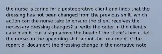 the nurse is caring for a postoperative client and finds that the dressing has not been changed from the previous shift. which action can the nurse take to ensure the client receives the necessary dressing changes? a. write the order in the client's care plan b. put a sign above the head of the client's bed c. tell the nurse on the upcoming shift about the treatment of the report d. document the dressing change in the narrative note