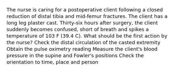 The nurse is caring for a postoperative client following a closed reduction of distal tibia and mid-femur fractures. The client has a long leg plaster cast. Thirty-six hours after surgery, the client suddenly becomes confused, short of breath and spikes a temperature of 103 F (39.4 C). What should be the first action by the nurse? Check the distal circulation of the casted extremity Obtain the pulse oximetry reading Measure the client's blood pressure in the supine and Fowler's positions Check the orientation to time, place and person