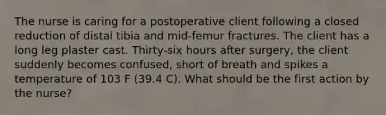 The nurse is caring for a postoperative client following a closed reduction of distal tibia and mid-femur fractures. The client has a long leg plaster cast. Thirty-six hours after surgery, the client suddenly becomes confused, short of breath and spikes a temperature of 103 F (39.4 C). What should be the first action by the nurse?