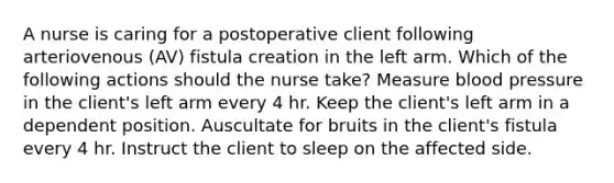 A nurse is caring for a postoperative client following arteriovenous (AV) fistula creation in the left arm. Which of the following actions should the nurse take? Measure blood pressure in the client's left arm every 4 hr. Keep the client's left arm in a dependent position. Auscultate for bruits in the client's fistula every 4 hr. Instruct the client to sleep on the affected side.