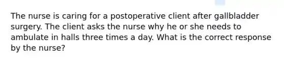 The nurse is caring for a postoperative client after gallbladder surgery. The client asks the nurse why he or she needs to ambulate in halls three times a day. What is the correct response by the nurse?