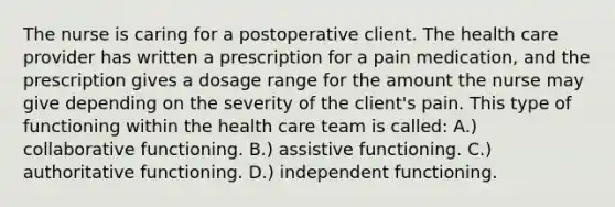 The nurse is caring for a postoperative client. The health care provider has written a prescription for a pain medication, and the prescription gives a dosage range for the amount the nurse may give depending on the severity of the client's pain. This type of functioning within the health care team is called: A.) collaborative functioning. B.) assistive functioning. C.) authoritative functioning. D.) independent functioning.