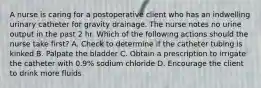 A nurse is caring for a postoperative client who has an indwelling urinary catheter for gravity drainage. The nurse notes no urine output in the past 2 hr. Which of the following actions should the nurse take first? A. Check to determine if the catheter tubing is kinked B. Palpate the bladder C. Obtain a prescription to irrigate the catheter with 0.9% sodium chloride D. Encourage the client to drink more fluids