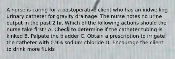 A nurse is caring for a postoperative client who has an indwelling urinary catheter for gravity drainage. The nurse notes no urine output in the past 2 hr. Which of the following actions should the nurse take first? A. Check to determine if the catheter tubing is kinked B. Palpate the bladder C. Obtain a prescription to irrigate the catheter with 0.9% sodium chloride D. Encourage the client to drink more fluids