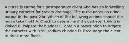 A nurse is caring for a postoperative client who has an indwelling urinary catheter for gravity drainage. The nurse notes no urine output in the past 2 hr. Which of the following actions should the nurse take first? A. Check to determine if the catheter tubing is kinked B. Palpate the bladder C. obtain a prescription to irrigate the catheter with 0.9% sodium chloride D. Encourage the client to drink more fluids