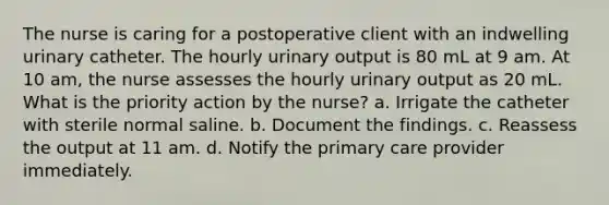 The nurse is caring for a postoperative client with an indwelling urinary catheter. The hourly urinary output is 80 mL at 9 am. At 10 am, the nurse assesses the hourly urinary output as 20 mL. What is the priority action by the nurse? a. Irrigate the catheter with sterile normal saline. b. Document the findings. c. Reassess the output at 11 am. d. Notify the primary care provider immediately.