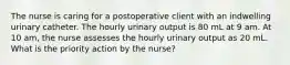 The nurse is caring for a postoperative client with an indwelling urinary catheter. The hourly urinary output is 80 mL at 9 am. At 10 am, the nurse assesses the hourly urinary output as 20 mL. What is the priority action by the nurse?