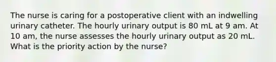 The nurse is caring for a postoperative client with an indwelling urinary catheter. The hourly urinary output is 80 mL at 9 am. At 10 am, the nurse assesses the hourly urinary output as 20 mL. What is the priority action by the nurse?