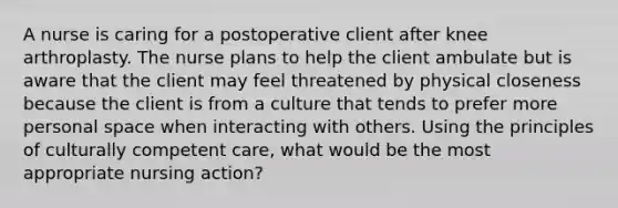 A nurse is caring for a postoperative client after knee arthroplasty. The nurse plans to help the client ambulate but is aware that the client may feel threatened by physical closeness because the client is from a culture that tends to prefer more personal space when interacting with others. Using the principles of culturally competent care, what would be the most appropriate nursing action?