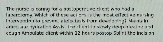 The nurse is caring for a postoperative client who had a laparotomy. Which of these actions is the most effective nursing intervention to prevent atelectasis from developing? Maintain adequate hydration Assist the client to slowly deep breathe and cough Ambulate client within 12 hours postop Splint the incision