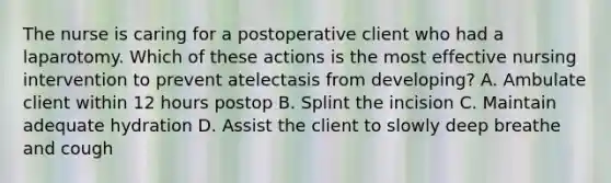 The nurse is caring for a postoperative client who had a laparotomy. Which of these actions is the most effective nursing intervention to prevent atelectasis from developing? A. Ambulate client within 12 hours postop B. Splint the incision C. Maintain adequate hydration D. Assist the client to slowly deep breathe and cough