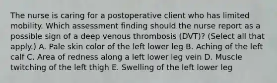 The nurse is caring for a postoperative client who has limited mobility. Which assessment finding should the nurse report as a possible sign of a deep venous thrombosis​ (DVT)? (Select all that​ apply.) A. Pale skin color of the left lower leg B. Aching of the left calf C. Area of redness along a left lower leg vein D. Muscle twitching of the left thigh E. Swelling of the left lower leg