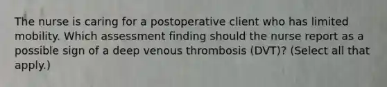 The nurse is caring for a postoperative client who has limited mobility. Which assessment finding should the nurse report as a possible sign of a deep venous thrombosis​ (DVT)? (Select all that​ apply.)