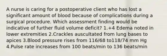 A nurse is caring for a postoperative client who has lost a significant amount of blood because of complications during a surgical procedure. Which assessment finding would be indicative of further fluid volume deficit? 1.+4 Edema noted in lower extremities 2.Crackles auscultated from lung bases to apices 3.Blood pressure rises from 116/68 to118/74 mm Hg 4.Pulse rate increases from 100 beats/min to 136 beats/min