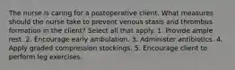 The nurse is caring for a postoperative client. What measures should the nurse take to prevent venous stasis and thrombus formation in the client? Select all that apply. 1. Provide ample rest. 2. Encourage early ambulation. 3. Administer antibiotics. 4. Apply graded compression stockings. 5. Encourage client to perform leg exercises.