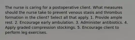 The nurse is caring for a postoperative client. What measures should the nurse take to prevent venous stasis and thrombus formation in the client? Select all that apply. 1. Provide ample rest. 2. Encourage early ambulation. 3. Administer antibiotics. 4. Apply graded compression stockings. 5. Encourage client to perform leg exercises.