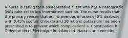 A nurse is caring for a postoperative client who has a nasogastric (NG) tube set to low intermittent suction. The nurse recalls that the primary reason that an intravenous infusion of 5% dextrose with 0.45% sodium chloride and 20 mEq of potassium has been prescribed is to prevent which complication? a. Constipation b. Dehydration c. Electrolyte imbalance d. Nausea and vomiting