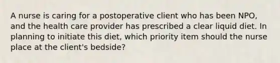 A nurse is caring for a postoperative client who has been NPO, and the health care provider has prescribed a clear liquid diet. In planning to initiate this diet, which priority item should the nurse place at the client's bedside?