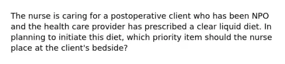 The nurse is caring for a postoperative client who has been NPO and the health care provider has prescribed a clear liquid diet. In planning to initiate this diet, which priority item should the nurse place at the client's bedside?