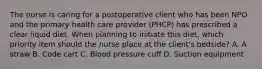 The nurse is caring for a postoperative client who has been NPO and the primary health care provider (PHCP) has prescribed a clear liquid diet. When planning to initiate this diet, which priority item should the nurse place at the client's bedside? A. A straw B. Code cart C. Blood pressure cuff D. Suction equipment