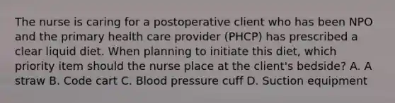 The nurse is caring for a postoperative client who has been NPO and the primary health care provider (PHCP) has prescribed a clear liquid diet. When planning to initiate this diet, which priority item should the nurse place at the client's bedside? A. A straw B. Code cart C. Blood pressure cuff D. Suction equipment