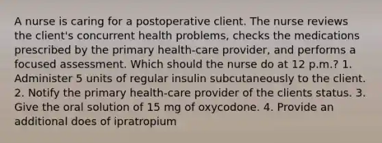 A nurse is caring for a postoperative client. The nurse reviews the client's concurrent health problems, checks the medications prescribed by the primary health-care provider, and performs a focused assessment. Which should the nurse do at 12 p.m.? 1. Administer 5 units of regular insulin subcutaneously to the client. 2. Notify the primary health-care provider of the clients status. 3. Give the oral solution of 15 mg of oxycodone. 4. Provide an additional does of ipratropium