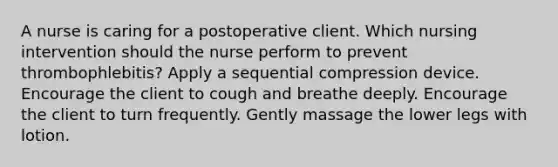 A nurse is caring for a postoperative client. Which nursing intervention should the nurse perform to prevent thrombophlebitis? Apply a sequential compression device. Encourage the client to cough and breathe deeply. Encourage the client to turn frequently. Gently massage the lower legs with lotion.