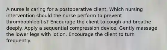 A nurse is caring for a postoperative client. Which nursing intervention should the nurse perform to prevent thrombophlebitis? Encourage the client to cough and breathe deeply. Apply a sequential compression device. Gently massage the lower legs with lotion. Encourage the client to turn frequently.