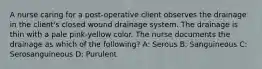 A nurse caring for a post-operative client observes the drainage in the client's closed wound drainage system. The drainage is thin with a pale pink-yellow color. The nurse documents the drainage as which of the following? A: Serous B: Sanguineous C: Serosanguineous D: Purulent