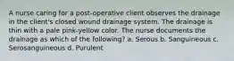 A nurse caring for a post-operative client observes the drainage in the client's closed wound drainage system. The drainage is thin with a pale pink-yellow color. The nurse documents the drainage as which of the following? a. Serous b. Sanguineous c. Serosanguineous d. Purulent